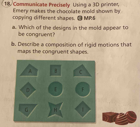 Communicate Precisely Using a 3D printer, 
Emery makes the chocolate mold shown by 
copying different shapes. @ MP.6 
a. Which of the designs in the mold appear to 
be congruent? 
b. Describe a composition of rigid motions that 
maps the congruent shapes. 
A B C 
D E F 
G H |