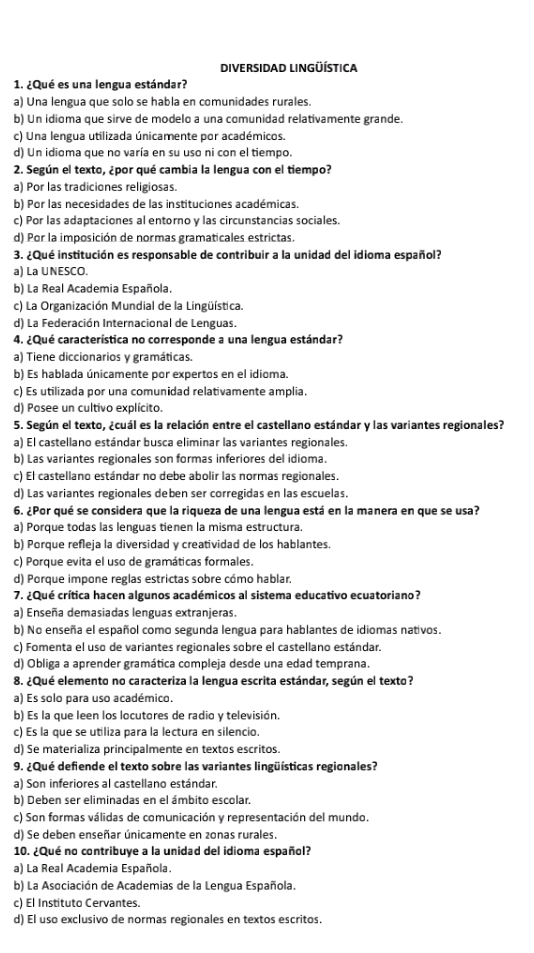 DIVERSIDAD LINGÜÍSTICA
1. ¿Qué es una lengua estándar?
a) Una lengua que solo se habla en comunidades rurales.
b) Un idioma que sirve de modelo a una comunidad relativamente grande.
c) Una lengua utilizada únicamente por académicos.
d) Un idioma que no varía en su uso ni con el tiempo.
2. Según el texto, ¿por qué cambia la lengua con el tiempo?
a) Por las tradiciones religiosas.
b) Por las necesidades de las instituciones académicas.
c) Por las adaptaciones al entorno y las circunstancias sociales.
d) Por la imposición de normas gramaticales estrictas.
3. ¿Qué institución es responsable de contribuir a la unidad del idioma español?
a) La UNESCO.
b) La Real Academia Española.
c) La Organización Mundial de la Lingüística.
d) La Federación Internacional de Lenguas.
4. ¿Qué característica no corresponde a una lengua estándar?
a) Tiene diccionarios y gramáticas.
b) Es hablada únicamente por expertos en el idioma.
c) Es utilizada por una comunidad relativamente amplia.
d) Posee un cultivo explícito.
5. Según el texto, ¿cuál es la relación entre el castellano estándar y las variantes regionales?
a) El castellano estándar busca eliminar las variantes regionales.
b) Las variantes regionales son formas inferiores del idioma.
c) El castellano estándar no debe abolir las normas regionales.
d) Las variantes regionales deben ser corregidas en las escuelas.
6. ¿Por qué se considera que la riqueza de una lengua está en la manera en que se usa?
a) Porque todas las lenguas tienen la misma estructura.
b) Porque refleja la diversidad y creatividad de los hablantes
c) Porque evita el uso de gramáticas formales.
d) Porque impone reglas estrictas sobre cómo hablar.
7. ¿Qué crítica hacen algunos académicos al sistema educativo ecuatoriano?
a) Enseña demasiadas lenguas extranjeras.
b) No enseña el español como segunda lengua para hablantes de idiomas nativos.
c) Fomenta el uso de variantes regionales sobre el castellano estándar.
d) Obliga a aprender gramática compleja desde una edad temprana.
8. ¿Qué elemento no caracteriza la lengua escrita estándar, según el texto?
a) Es solo para uso académico.
b) Es la que leen los locutores de radio y televisión.
c) Es la que se utiliza para la lectura en silencio.
d) Se materializa principalmente en textos escritos.
9. ¿Qué defiende el texto sobre las variantes lingüísticas regionales?
a) Son inferiores al castellano estándar.
b) Deben ser eliminadas en el ámbito escolar.
c) Son formas válidas de comunicación y representación del mundo.
d) Se deben enseñar únicamente en zonas rurales
10. ¿Qué no contribuye a la unidad del idioma español?
a) La Real Academia Española.
b) La Asociación de Academias de la Lengua Española.
c) El Instituto Cervantes.
d) El uso exclusivo de normas regionales en textos escritos.