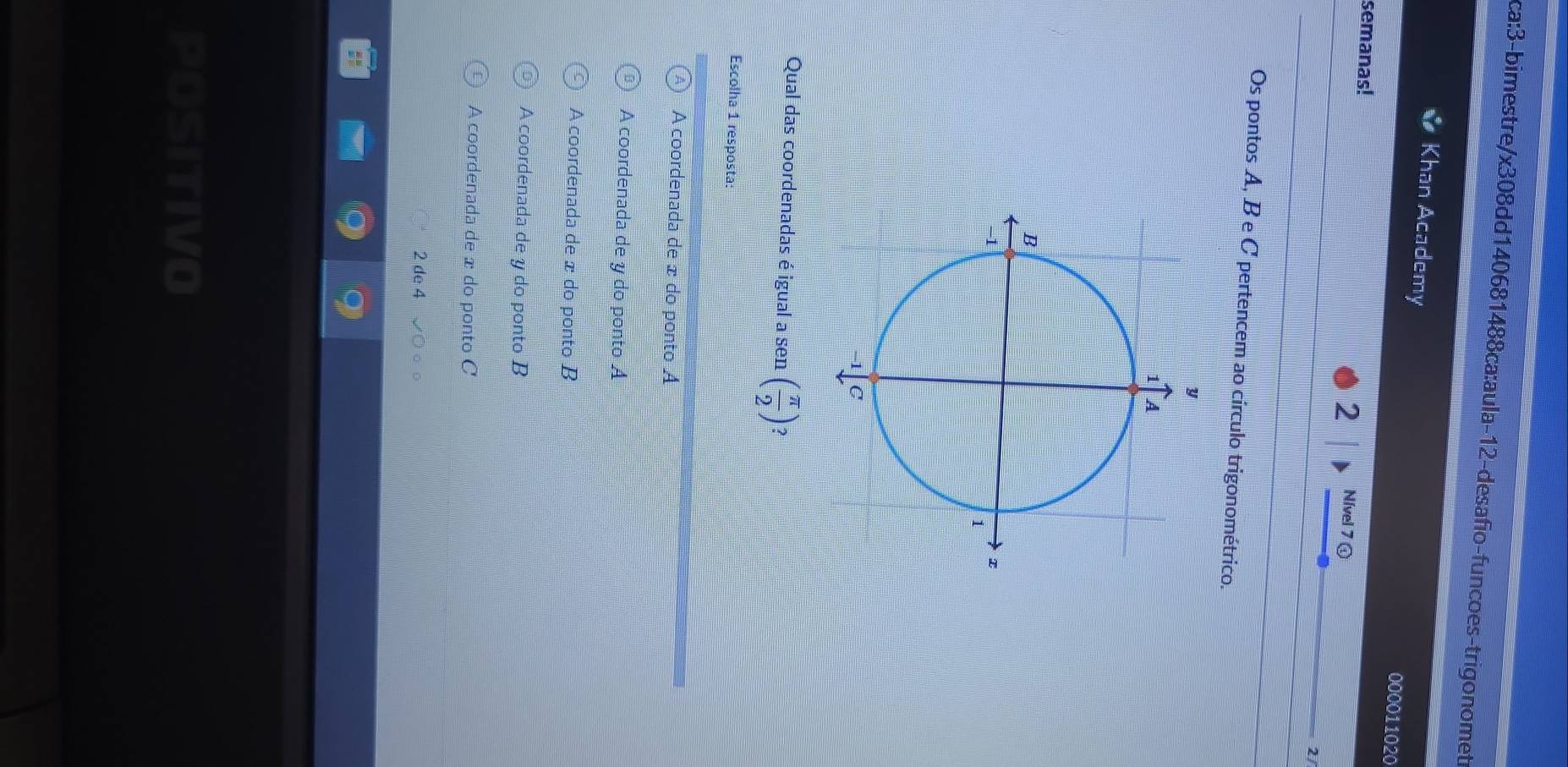 Khan Academy 000011020
semanas! 2 Nível 7 ①
2/
Os pontos A, B e C pertencem ao círculo trigonométrico.
y
1 A
B
-1
1
1 C
Qual das coordenadas é igual a sen ( π /2 )
Escolha 1 resposta:
A coordenada de æ do ponto A
A coordenada de y do ponto A
A coordenada de æ do ponto B
A coordenada de y do ponto B
A coordenada de æ do ponto C
2 de 4
POSITIVO