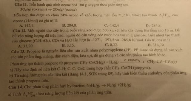 Tiến hành quá trình ozone hoá 100 g oxygen theo phản ứng sau
3O_2(g) (oxyg (en) to 2O_3(g) (ozone)
Hỗn hợp thu được có chứa 24% ozone về khối lượng, tiêu tổn 71,2 kJ. Nhiệt tạo thành △ _1H_(298)° cùa
ozone (kJ/mol) có giá trị là
A. 142,4. B. 284,8. C. 142.4 D.-284,8.
Câu 12. Một người thợ xây trong buổi sáng kéo được 500 kg vật liệu xây dựng lên tầng cao 10 m. Để
bù vào năng lượng đã tiêu hao, người đó cần uống cốc nước hoà tan m g glucose. Biết nhiệt tạo thành
của glucose (C_6H_12O_6),CO_2 và H_2O lần lượt là −1271, -393,5 và −285,8 kJ/mol. Giá trị của m là
A. 31,20. B. 3,15. C. 0,32. D. 314,70.
Câu 13. Propene là nguyên liệu cho sản xuất nhựa polypropylene (PP). PP được sử dụng để sản xuất
các sản phẩm ống, màng, dây cách điện, kéo sợi, đồ gia dụng và các sản phẩm tạo hình khác.
Phản ứng tạo thành propene từ propyne: CH_3-Cequiv CH(g)+H_2(g)xrightarrow I^2,Pd/PbCO_3CH_3-CH=CH_2(g)
a) ãy xác định số liên kết C-H; C-C;C=C trong hợp chất CH_3-C=CH (propyne).
b) Từ năng lượng của các liên kết (Bảng 14.1, SGK trang 89), hãy tính biến thiên enthalpy của phản ứng
tạo thành propene trên.
Câu 14. Cho phản ứng phân huỷ hydrazine: N_2H_4(g)to N_2(g)+2H_2(g)
a) Tính △ _rH_(298)^o theo năng lượng liên kết của phản ứng trên.