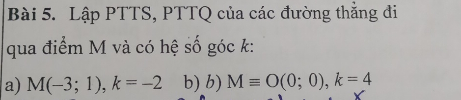 Lập PTTS, PTTQ của các đường thắng đi 
qua điểm M và có hệ số góc k : 
a) M(-3;1), k=-2 b) b) Mequiv O(0;0), k=4