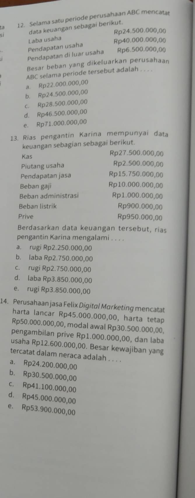 a 12. Selama satu periode perusahaan ABC mencata
si data keuangan sebagai berikut.
Rp24.500.000,00
Laba usaha
Rp40.000.000,00
Pendapatan usaha
Pendapatan di luar usaha Rp6.500.000,00
Besar beban yang dikeluarkan perusahaan
ABC selama periode tersebut adalah . . . .
a. Rp22.000.000,00
b. Rp24.500.000,00
c. Rp28.500.000,00
d. Rp46.500.000,00
e. Rp71.000.000,00
13. Rias pengantin Karina mempunyai data
keuangan sebagian sebagai berikut.
Kas
Rp27.500.000,00
Piutang usaha
Rp2.500.000,00
Pendapatan jasa Rp15.750.000,00
Beban gaji Rp10.000.000,00
Beban administrasi Rp1.000.000,00
Beban listrik Rp900.000,00
Prive Rp950.000,00
Berdasarkan data keuangan tersebut, rias
pengantin Karina mengalami . . . .
a. rugi Rp2.250.000,00
b. laba Rp2.750.000,00
c. rugi Rp2.750.000,00
d. laba Rp3.850.000,00
e. rugi Rp3.850.000,00
14. Perusahaan jasa Felix Digital Marketing mencatat
harta lancar Rp45.000.000,00, harta tetap
Rp50.000.000,00, modal awal Rp30.500.000,00,
pengambilan prive Rp1.000.000,00, dan laba
usaha Rp12.600.000,00. Besar kewajiban yang
tercatat dalam neraca adalah . . . .
a. Rp24.200.000,00
b. Rp30.500.000,00
c. Rp41.100.000,00
d. Rp45.000.000,00
e. Rp53.900.000,00