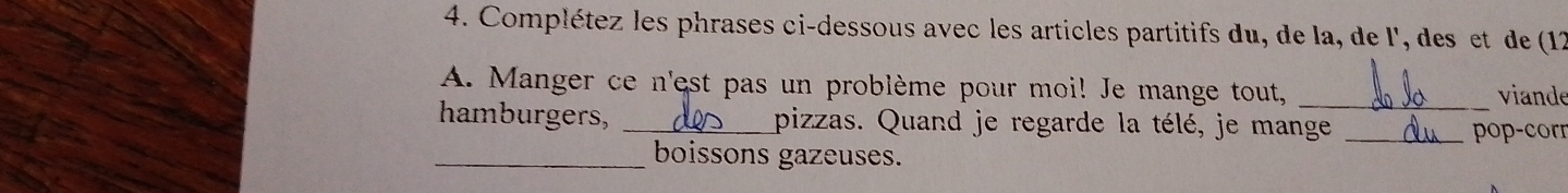 Complétez les phrases ci-dessous avec les articles partitifs du, de la, de l', des et de (12
A. Manger ce n'est pas un problème pour moi! Je mange tout, _viande 
hamburgers, _pizzas. Quand je regarde la télé, je mange_ 
pop-corr 
_boissons gazeuses.