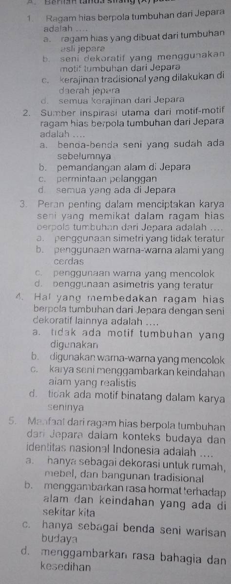 Ragam hias berpola tumbuhan dari Jepara
adalah
a. ragam hias yang dibuat dari tumbuhan
asli jepara
b. seni dekoratif yang menggunakan
motif tumbuhan dari Jepara
c. kerajinan tradisional yang dilakukan di
daerah jepara
d. semua kerajinan dari Jepara
2. Sumber inspirasi utama dari motif-motif
ragam hias berpola tumbuhan dari Jepara
adalah ....
a. benda-benda seni yang sudah ada
sebelumnya
b. pemandangan alam di Jepara
c. permintaan pelanggan
d. semua yang ada di Jepara
3. Peran penting dalam menciptakan karya
seni yang memikat dalam ragam hias .
berpols tumbuhan dari Jepara adalah ....
a penggunaan simetri yang tidak teratur
b. penggunaan warna-warna alami yang
cerdas
c. penggunaan warna yang mencolok
d. benggunaan asimetris yang teratur
4. Hal yang membedakan ragam hias
berpola tumbuhan dari Jepara dengan seni
dekoratif lainnya adalah ....
a. tidak ada motif tumbuhan yang
digunakan
b. digunakan warna-warna yang mencolok
c. karya seni menggambarkan keindahan
aiam yang realistis
d. tioak ada motif binatang dalam karya
seninya
5. Manfaat dari ragam hias berpola tumbuhan
dari Jepara dalam konteks budaya dan
identitas nasional Indonesia adalah ....
a. hanya sebagai dekorasi untuk rumah,
mebel, dan bangunan tradisional
b. menggambarkan rasa hormat terhadap
alam dan keindahan yang ada di 
sekitar kita
c. hanya sebagai benda seni warisan
budaya
d. menggambarkan rasa bahagia dan
kesedihan