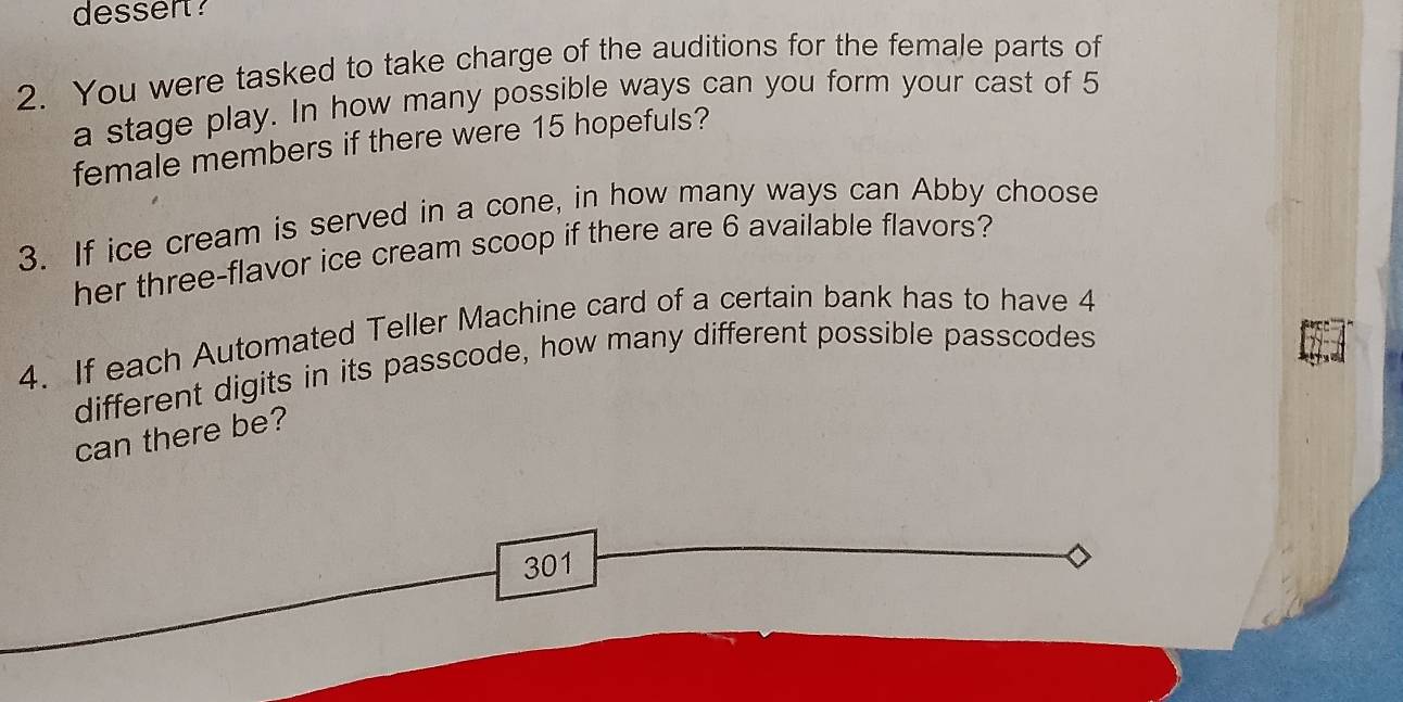 desser? 
2. You were tasked to take charge of the auditions for the female parts of 
a stage play. In how many possible ways can you form your cast of 5
female members if there were 15 hopefuls? 
3. If ice cream is served in a cone, in how many ways can Abby choose 
her three-flavor ice cream scoop if there are 6 available flavors? 
4. If each Automated Teller Machine card of a certain bank has to have 4
different digits in its passcode, how many different possible passcodes 
can there be?
301