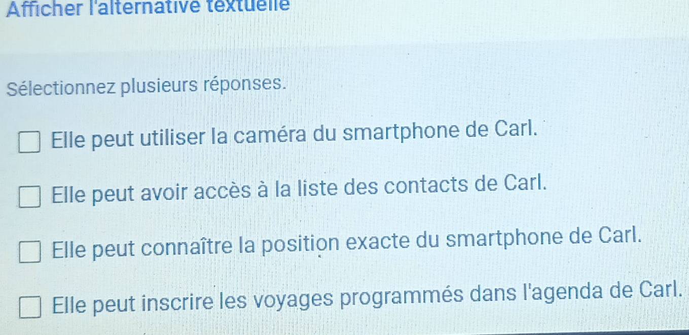 Afficher l'alternative textuelle
Sélectionnez plusieurs réponses.
Elle peut utiliser la caméra du smartphone de Carl.
Elle peut avoir accès à la liste des contacts de Carl.
Elle peut connaître la position exacte du smartphone de Carl.
Elle peut inscrire les voyages programmés dans l'agenda de Carl.