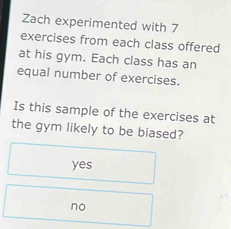 Zach experimented with 7
exercises from each class offered
at his gym. Each class has an
equal number of exercises.
Is this sample of the exercises at
the gym likely to be biased?
yes
no