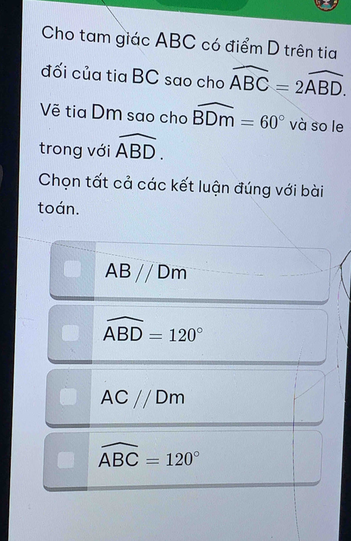 Cho tam giác ABC có điểm D trên tia
đối của tia BC sao cho widehat ABC=2widehat ABD. 
Vẽ tia Dm sao cho widehat BDm=60° và so le
trong với overline ABD. 
Chọn tất cả các kết luận đúng với bài
toán.
ABparallel Dm
widehat ABD=120°
AC//Dm
widehat ABC=120°