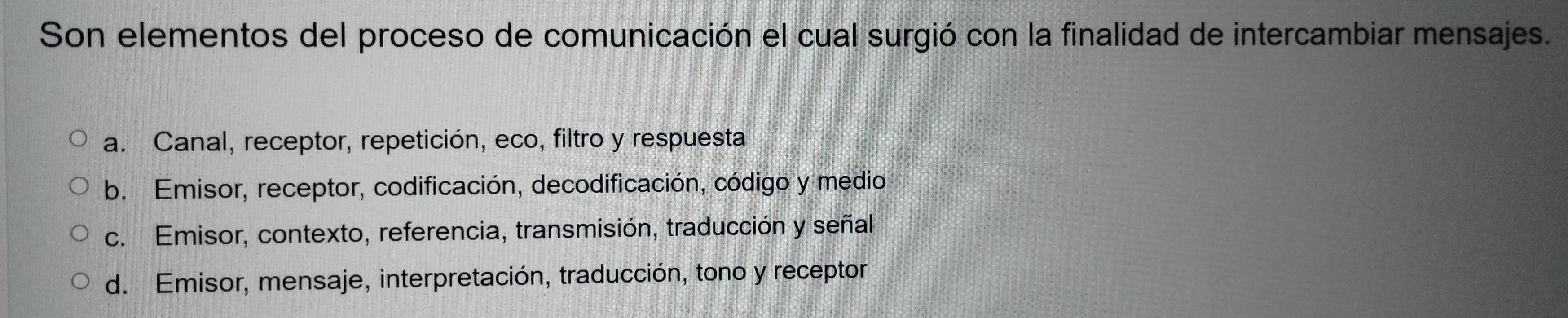 Son elementos del proceso de comunicación el cual surgió con la finalidad de intercambiar mensajes.
a. Canal, receptor, repetición, eco, filtro y respuesta
b. Emisor, receptor, codificación, decodificación, código y medio
c. Emisor, contexto, referencia, transmisión, traducción y señal
d. Emisor, mensaje, interpretación, traducción, tono y receptor