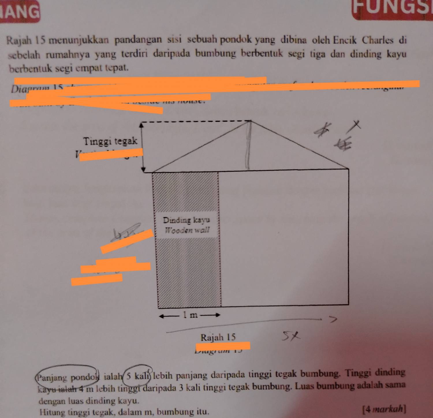 IANG 
FUNGS 
Rajah 15 menunjukkan pandangan sisi sebuah pondok yang dibina oleh Encik Charles di 
sebelah rumahnya yang terdiri daripada bumbung berbentuk segi tiga dan dinding kayu 
berbentuk segi empat tepat. 
Diapram 15 - 
Panjang pondoh ialah 5 kali lebih panjang daripada tinggi tegak bumbung. Tinggi dinding 
kayu ialah 4 m lebih tinggi daripada 3 kali tinggi tegak bumbung. Luas bumbung adalah sama 
dengan luas dinding kayu. 
Hitung tinggi tegak, dalam m, bumbung itu. [4 markah]