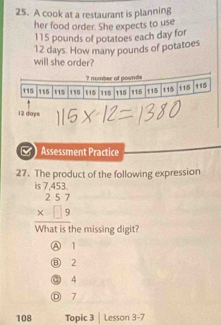 A cook at a restaurant is planning
her food order. She expects to use
115 pounds of potatoes each day for
12 days. How many pounds of potatoes
will she order?
12 days
Assessment Practice
27. The product of the following expression
beginarrayr 57.453 2.57 * □ 9 hline endarray
the missing digit?
Ⓐ 1
Ⓑ 2
C 4
D 7
108 Topic 3 | Lesson 3-7