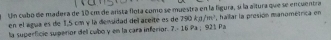 Un cubo de madera de 10 cm de arista flota como se muestra en la figura, sí la altura que se encuentra , haillar la presión manométrica en 
en el agua es de 1,5 cm y la densidad del areite es de 790kJ/m^3
la superfíció superior dell cubo y en la cara inferior. 7.- 16 Pa ; 921 Pa