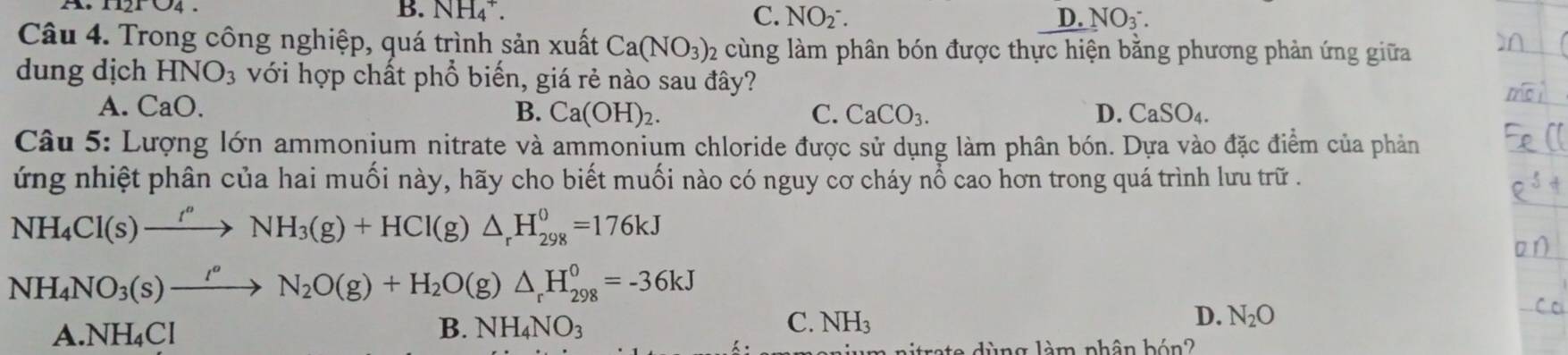 B. NH_4^(+. C. NO_2)^-. D. NO_3^-. 
Câu 4. Trong công nghiệp, quá trình sản xuất Ca(NO_3); 2 cùng làm phân bón được thực hiện bằng phương phản ứng giữa
dung dịch HNO_3 với hợp chất phổ biến, giá rẻ nào sau đây?
A. CaO.
B. Ca(OH)_2. C. CaCO_3. D. CaSO_4. 
Câu 5: Lượng lớn ammonium nitrate và ammonium chloride được sử dụng làm phân bón. Dựa vào đặc điểm của phản
ứng nhiệt phân của hai muối này, hãy cho biết muối nào có nguy cơ cháy nổ cao hơn trong quá trình lưu trữ .
NH_4Cl(s)xrightarrow t''NH_3(g)+HCl(g)△ _rH_(298)^0=176kJ
NH_4NO_3(s)xrightarrow I_2N_2O(g)+H_2O(g)△ _rH_(298)^0=-36kJ
A. NH₄Cl B. NH_4NO_3 C. NH_3 D. N_2O
aitrate dùng làm phân bón?