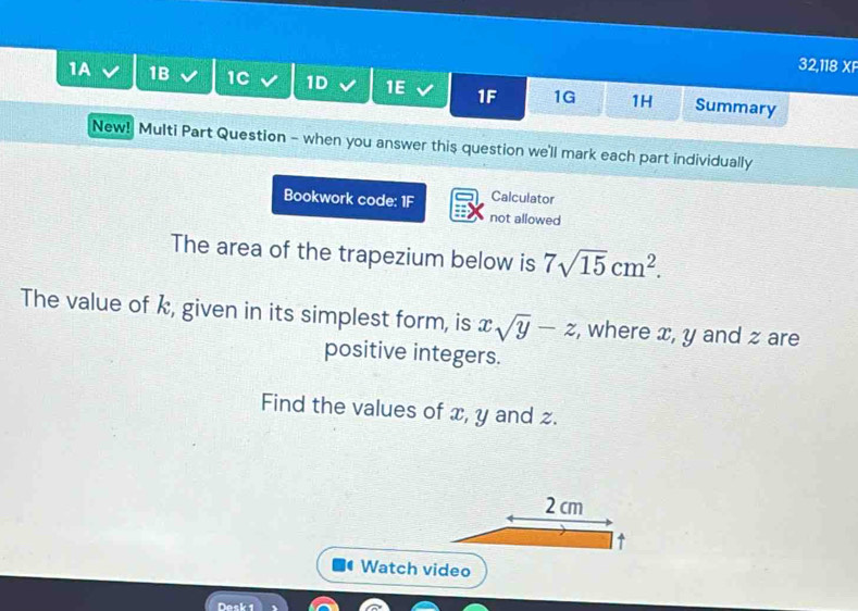 32,118 XF 
1A 1B 1C 1D 1E 1F 1G 1H Summary 
New! Multi Part Question - when you answer this question we'll mark each part individually 
Bookwork code: 1F Calculator 
not allowed 
The area of the trapezium below is 7sqrt(15)cm^2. 
The value of k, given in its simplest form, is xsqrt(y)-z , where x, y and z are 
positive integers. 
Find the values of x, y and z.
2 cm
l↑ 
Watch video 
Desk 1