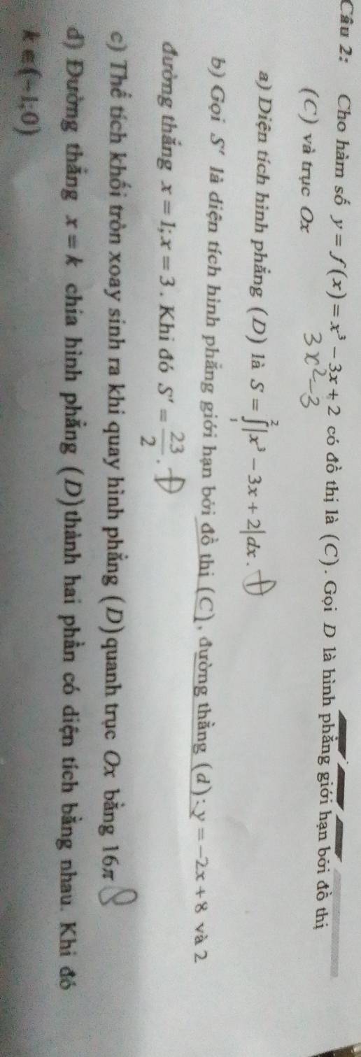 Cho hàm số y=f(x)=x^3-3x+2 có đồ thị là (C). Gọi D là hình phẳng giới hạn bởi đồ thị 
(C) và trục Ox
a) Diện tích hình phẳng (D) là S=∈tlimits _0^(2|x^3)-3x+2|dx. 
b) Gọi S' là diện tích hình phẳng giới hạn bởi đồ thị (C), đường thằng (d): y=-2x+8 và 2 
đường thắng x=1; x=3. Khi đó S'= 23/2 
c) Thể tích khối tròn xoay sinh ra khi quay hình phẳng (D)quanh trục Ox bằng 16π
d) Đường thắng x=k chía hình phẳng (D)thành hai phần có diện tích bằng nhau. Khi đó
k∈ (-1,0)