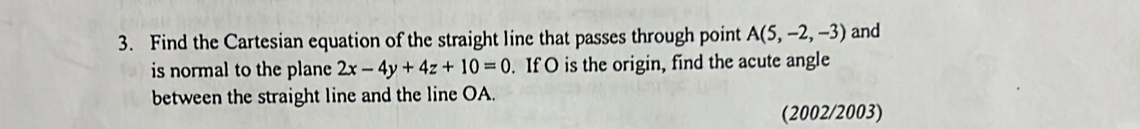 Find the Cartesian equation of the straight line that passes through point A(5,-2,-3) and 
is normal to the plane 2x-4y+4z+10=0. If O is the origin, find the acute angle 
between the straight line and the line OA. 
(2002/2003)