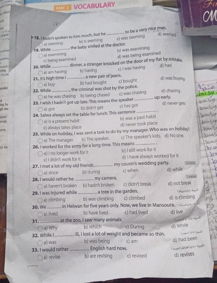 VOCABULARY
on detor
a
  
a erm 18. I hadn't spoken to him much, but he _to be a very nice man.
loatne
d) seemed
c) was seeming
○ a) seeming
*  19. Whille _the baby smiled at the doctor. b) Is seeming
a) examining b) was examining
had in
c) being examined d) was being examined
oing 20. While_ dinner, a stranger knocked on the door of my flat by mistake d) had
○ a) am having b) having c) I was having
21. It's high time l _a new pair of jeans.
a) buy b) had bought c) bought
d) was buying
moke 22. While  the criminal was shot by the police.
d. _c) was chasing  up early. d) chasing
a) he was chasing b) being chased
gh tin lng hi 23. I wish I hadn't got up late. This means the speaker_
a) got b) didn't get c) has got d) never gets
save 24. Salwa always set the table for lunch. This sentence_
wish a) is a present habit
ave c) always takes place b) was a past habit d) never took place
25. While on holiday, I was sent a task to do by my manager. Who was on holiday?
a The manager. b) The speaker. c) The speaker's kids. d) No one.
y m 26. I worked for the army for a long time. This means_
a) I no longer work for it b) I still work for it
c)  didn't work for it d) I have always worked for it
27. I met a lot of my old friends _my cousin's wedding party. Langmar
a) since b) during c) when d) while
28. I would rather he _my camera.
Long
1 a) haven't broken b) hadn't broken c) didn't break d) not break
29. I was injured while_ a tree in the garden.
a) climbing b) was climbing c) climbed d) Is climbing
30. We_  in Helwan for five years only. Now, we live in Mansoura.     
○ a lived b) have lived c) had lived d) live
31. _at the zoo, I saw many animals.
a) Why b) Which c) During
32. While I_ ill, I lost a lot of weight and became so thin. d) Whlie
○ a) was b) was being c) am d) had been
33. I would rather _ English hard now.
a) revise b) are revising c) revised d) revises