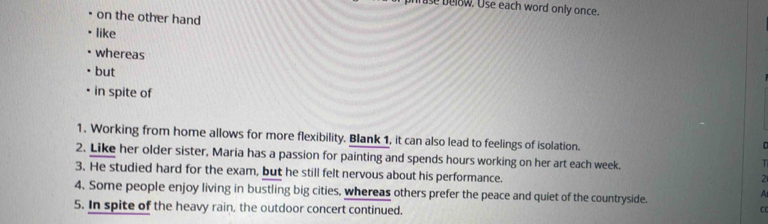 hrase below. Use each word only once. 
on the other hand 
like 
whereas 
but 
in spite of 
1. Working from home allows for more flexibility. Blank 1, it can also lead to feelings of isolation. 
D 
2. Like her older sister, Maria has a passion for painting and spends hours working on her art each week. 
T 
3. He studied hard for the exam, but he still felt nervous about his performance. 
2 
4. Some people enjoy living in bustling big cities, whereas others prefer the peace and quiet of the countryside. 
A 
5. In spite of the heavy rain, the outdoor concert continued. CC