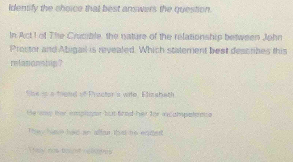 Identify the choice that best answers the question.
In Act I of The Crucible, the nature of the relationship between John
Proctor and Abigail is revealed. Which statement best describes this
relatonstup ?
She is a friend of Proctor's wife. Elizabeth
He was her emplayer but fired her for incompatence
They have had an alfair that he ended
They are blaod relasees