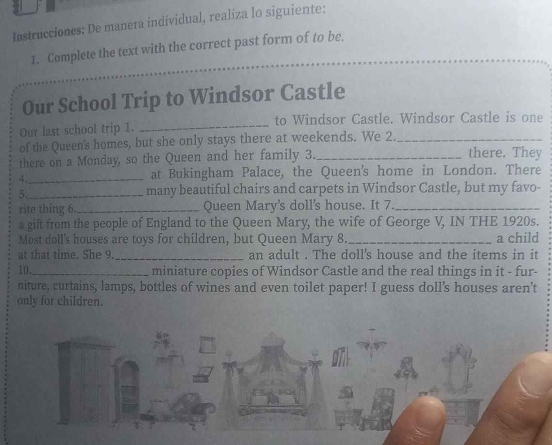 Instrucciones: De manera individual, realiza lo siguiente: 
1. Complete the text with the correct past form of to be. 
Our School Trip to Windsor Castle 
to Windsor Castle. Windsor Castle is one 
Our last school trip 1. 
_ 
of the Queen's homes, but she only stays there at weekends. We 2._ 
there on a Monday, so the Queen and her family 3._ 
there. They 
4._ 
at Bukingham Palace, the Queen's home in London. There 
5._ 
many beautiful chairs and carpets in Windsor Castle, but my favo- 
rite thing 6._ Queen Mary's doll’s house. It 7._ 
a gift from the people of England to the Queen Mary, the wife of George V, IN THE 1920s. 
Most doll's houses are toys for children, but Queen Mary 8. _a child 
at that time. She 9. _an adult . The doll's house and the items in it 
10._ miniature copies of Windsor Castle and the real things in it - fur- 
niture, curtains, lamps, bottles of wines and even toilet paper! I guess doll’s houses aren’t 
only for children.