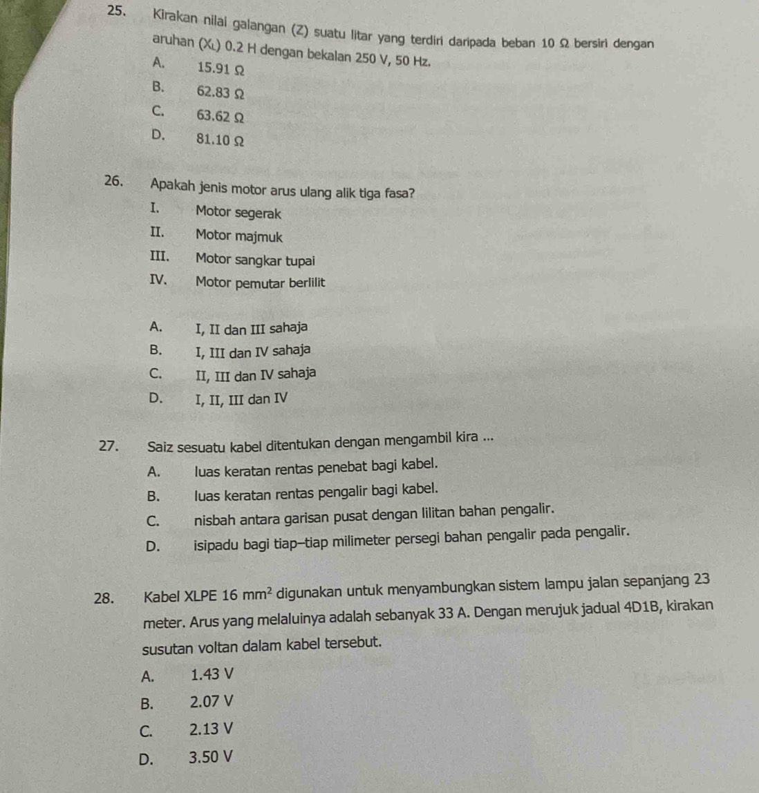 Kirakan nilai galangan (Z) suatu litar yang terdiri daripada beban 10Ω bersiri dengan
aruhan (Xĩ) 0.2 H dengan bekalan 250 V, 50 Hz.
A. 15.91 Ω
B. 62.83 Ω
C. 63.62Ω
D. 81.10 Ω
26. Apakah jenis motor arus ulang alik tiga fasa?
I. Motor segerak
II. Motor majmuk
III. Motor sangkar tupai
IV. Motor pemutar berlilit
A. I, II dan III sahaja
B. I, III dan IV sahaja
C. II, III dan IV sahaja
D. I, II, III dan IV
27. Saiz sesuatu kabel ditentukan dengan mengambil kira ...
A. luas keratan rentas penebat bagi kabel.
B. luas keratan rentas pengalir bagi kabel.
C. nisbah antara garisan pusat dengan lilitan bahan pengalir.
D. isipadu bagi tiap-tiap milimeter persegi bahan pengalir pada pengalir.
28. Kabel XLPE 16mm^2 digunakan untuk menyambungkan sistem lampu jalan sepanjang 23
meter. Arus yang melaluinya adalah sebanyak 33 A. Dengan merujuk jadual 4D1B, kirakan
susutan voltan dalam kabel tersebut.
A. 1.43 V
B. 2.07 V
C. 2.13 V
D. 3.50 V