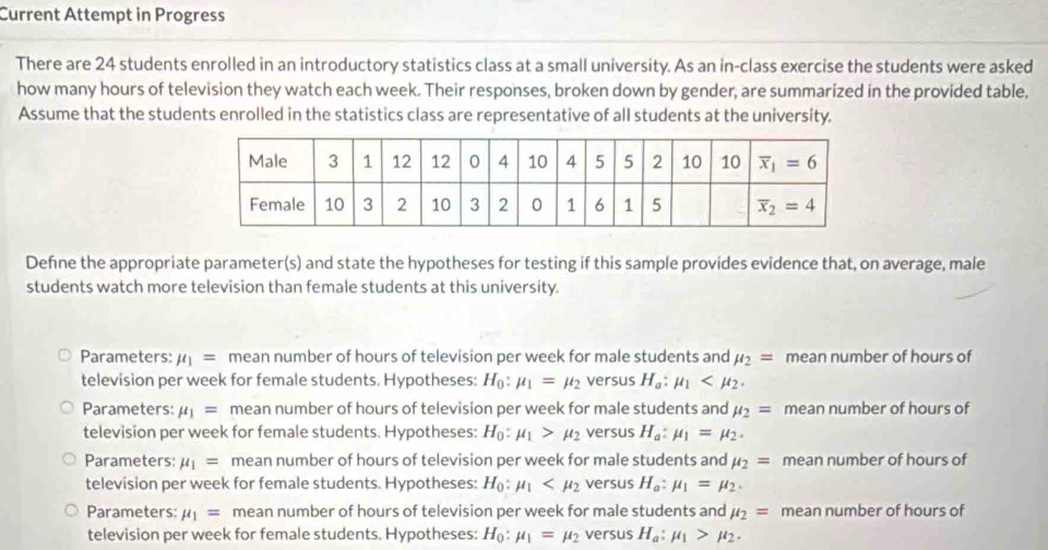 Current Attempt in Progress
There are 24 students enrolled in an introductory statistics class at a small university. As an in-class exercise the students were asked
how many hours of television they watch each week. Their responses, broken down by gender, are summarized in the provided table,
Assume that the students enrolled in the statistics class are representative of all students at the university.
Define the appropriate parameter(s) and state the hypotheses for testing if this sample provides evidence that, on average, male
students watch more television than female students at this university.
Parameters: mu _1= mean number of hours of television per week for male students and mu _2= mean number of hours of
television per week for female students. Hypotheses: H_0:mu _1=mu _2 versus H_a:mu _1
Parameters: mu _1= mean number of hours of television per week for male students and mu _2= mean number of hours of
television per week for female students. Hypotheses: H_0:mu _1>mu _2 versus H_a:mu _1=mu _2.
Parameters: mu _1= mean number of hours of television per week for male students and mu _2= mean number of hours of
television per week for female students. Hypotheses: H_0:mu _1 versus H_a:mu _1=mu _2.
Parameters: mu _1= mean number of hours of television per week for male students and mu _2= mean number of hours of
television per week for female students. Hypotheses: H_0:mu _1=mu _2 versus H_a:mu _1>mu _2.