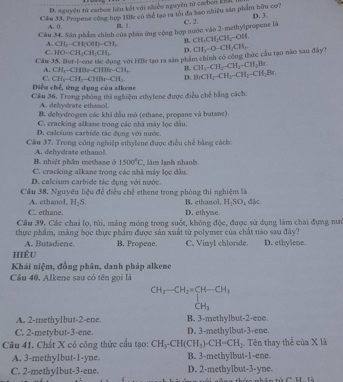 D. nguyên tử carbon liên kết với nhiều nguyên tử carbon khác
Cầâu 33. Propene cộng hợp HBr có thể tạo ra tối đa bao nhiêu sản phẩm hữu cơ?
A. 0. B. 1. C. 2. D. 3.
Câu 34. Sân phẩm chính của phản ứng cộng hợp nước vào 2-methylpropene là
A. CH_3-CH(OH)-CH_3.
B. CH_3CH_2CH_2-OH.
C. HO-CH_2CH_2CH_3.
D. CH_3-O-CH_2CH_3.
Cầu 35. But-l-ene tác dụng với HBr tạo ra sản phẩm chính có công thức cấu tạo nào sau đây?
A. CH_3- CHBr-CHBr-CH_3.
B. CH_3-CH_2-CH_2-CH_2Br.
C. CH_3-CH_2-CHBr-CH_3.
D. BrCH_2-CH_2-CH_2-CH_2Br.
Điều chế, ứng dụng của alkene
Câu 36. Trong phòng thí nghiệm ethylene được điều chế bằng cách:
A. dehydrate ethanol.
B. dehydrogen các khí dầu mỏ (ethane, propane và butane).
C. cracking alkane trong các nhà máy lọc dầu.
D. calcium carbide tác dụng với nước.
Câu 37. Trong công nghiệp ethylene được điều chế bằng cách:
A. dehydrate ethanol.
B. nhiệt phân methane ở 1500°C , làm lạnh nhanh.
C. cracking alkane trong các nhà máy lọc dầu.
D. calcium carbide tác dụng với nước.
Câu 38. Nguyên liệu để điều chế ethene trong phòng thí nghiệm là
A. ethanol, H_2S. B. ethanol, H_2SO_4 đặc.
C. ethane. D. ethyne.
Câu 39. Các chai lọ, túi, màng mỏng trong suốt, không độc, được sử dụng làm chai đựng nướ
thực phẩm, màng bọc thực phẩm được sản xuất từ polymer của chất nào sau đây?
A. Butadiene. B. Propene. C. Vinyl chloride. D. ethylene.
HIÈU
Khái niệm, đồng phân, danh pháp alkene
Câu 40. Alkene sau có tên gọi là
beginarrayr CH_3-CH_2=CH-CH_3CH_3
A. 2-methylbut-2-ene. B. 3-methylbut-2-ene.
C. 2-metybut-3-ene. D. 3-methylbut-3-ene.
Câu 41. Chất X có công thức cầu tạo: CH_3-CH(CH_3)-CH=CH_2. Tên thay thế của X là
A. 3-methylbut-1-yne. B. 3-methylbut-1-ene.
C. 2-methylbut-3-ene. D. 2-methylbut-3-yne.
nhân từ C H. là