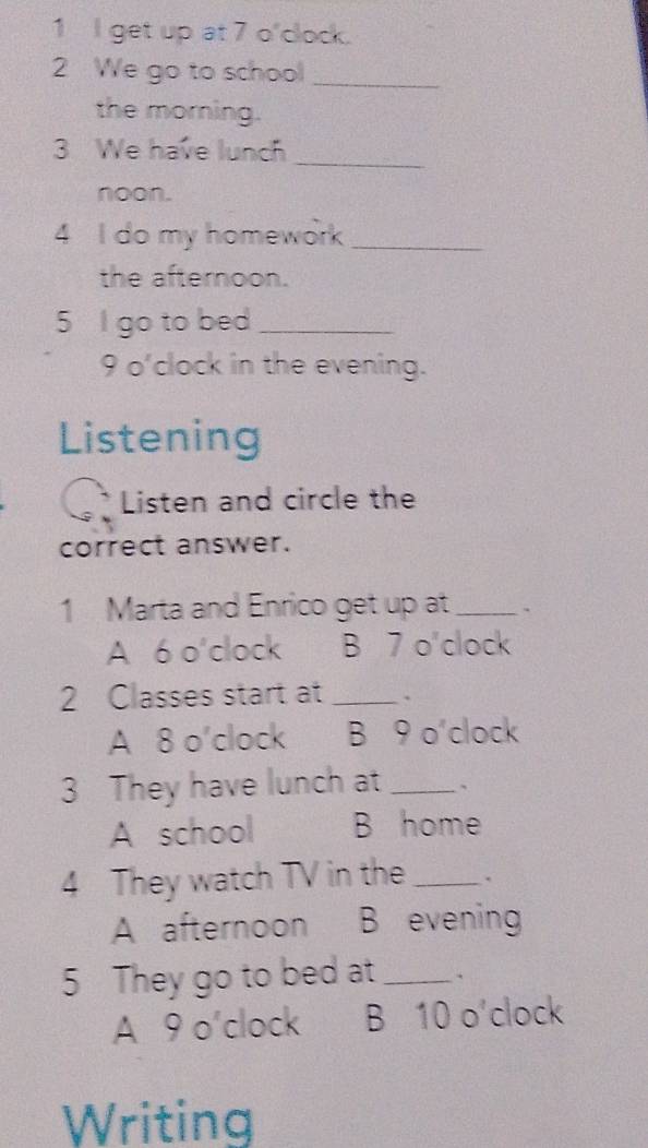 get up at 7 o'clock.
2 We go to school_
the morning.
3 We have lunch_
noon.
4 I do my homework_
the afternoon.
5 I go to bed_
9 o'clock in the evening.
Listening
Listen and circle the
correct answer.
1 Marta and Enrico get up at _.
A 6 o'clock B 7 o'clock
2 Classes start at _、
A 8 o'clock B 9 o'clock
3 They have lunch at _、
A school B home
4 They watch TV in the _.
A afternoon B evening
5 They go to bed at_ .
A 9 o'clock B 10 o'clock
Writing