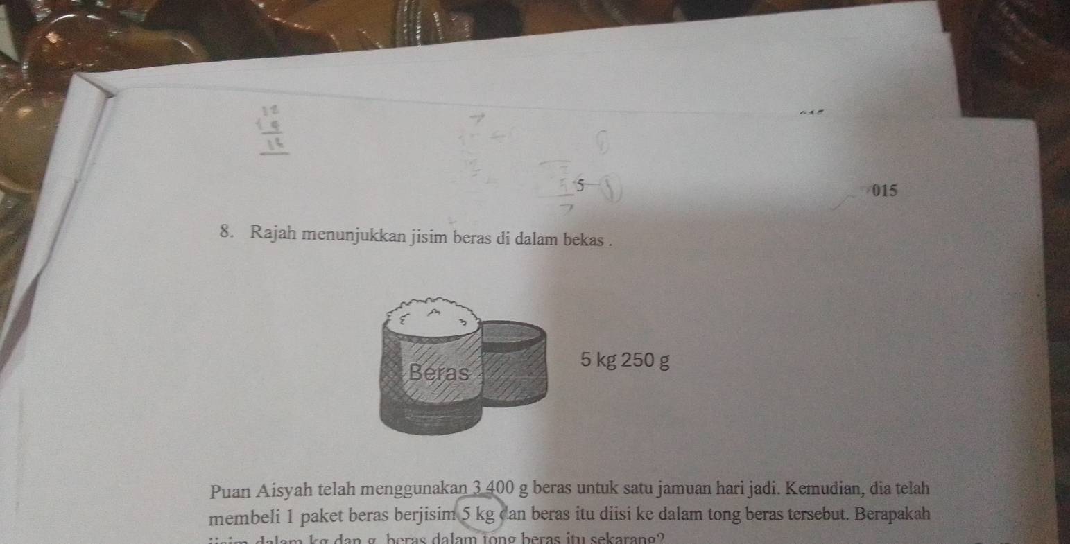 015 
8. Rajah menunjukkan jisim beras di dalam bekas . 
Beras
5 kg 250 g
Puan Aisyah telah menggunakan 3 400 g beras untuk satu jamuan hari jadi. Kemudian, dia telah 
membeli 1 paket beras berjisim 5 kg dan beras itu diisi ke dalam tong beras tersebut. Berapakah 
am kg dan σ beras dalam long heras itu sekarang?