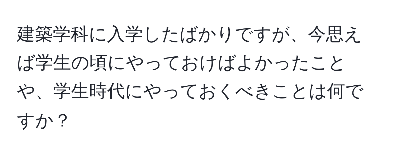 建築学科に入学したばかりですが、今思えば学生の頃にやっておけばよかったことや、学生時代にやっておくべきことは何ですか？