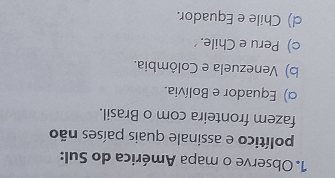 Observe o mapa América do Sul:
político e assinale quais países não
fazem fronteira com o Brasil.
α) Equador e Bolívia.
b) Venezuela e Colômbia.
c) Peru e Chile.
d) Chile e Equador.