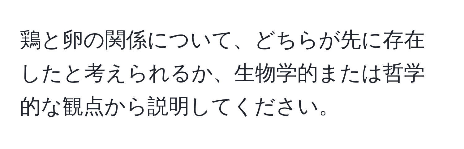 鶏と卵の関係について、どちらが先に存在したと考えられるか、生物学的または哲学的な観点から説明してください。