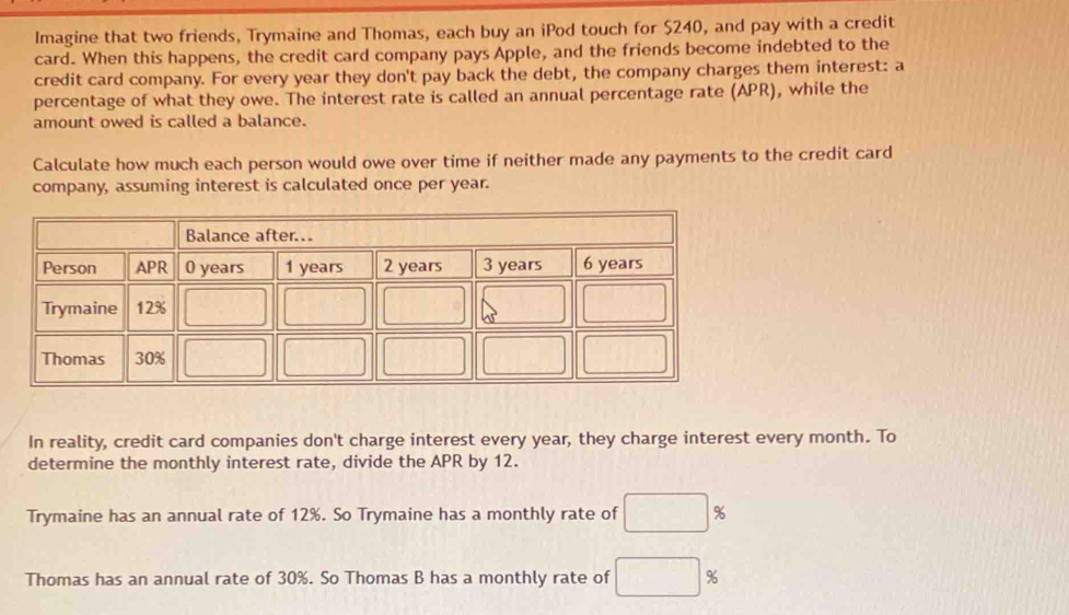 Imagine that two friends, Trymaine and Thomas, each buy an iPod touch for $240, and pay with a credit
card. When this happens, the credit card company pays Apple, and the friends become indebted to the
credit card company. For every year they don't pay back the debt, the company charges them interest: a
percentage of what they owe. The interest rate is called an annual percentage rate (APR), while the
amount owed is called a balance.
Calculate how much each person would owe over time if neither made any payments to the credit card
company, assuming interest is calculated once per year.
In reality, credit card companies don't charge interest every year, they charge interest every month. To
determine the monthly interest rate, divide the APR by 12.
Trymaine has an annual rate of 12%. So Trymaine has a monthly rate of □ %
Thomas has an annual rate of 30%. So Thomas B has a monthly rate of □ %