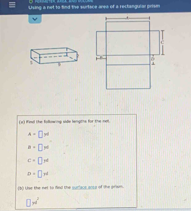 perimeter, Area, and volume 
Using a net to find the surface area of a rectangular prism 
(a) Find the following side lengths for the net.
A=□ yd
B=□ yd
C=□ yd
D=□ yd
(b) Use the net to find the surface area of the prism.
□ yd^2