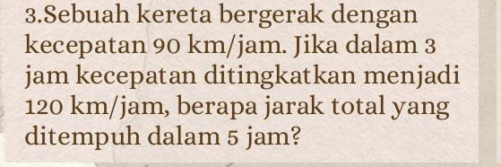 Sebuah kereta bergerak dengan 
kecepatan 90 km/jam. Jika dalam 3
jam kecepatan ditingkatkan menjadi
120 km/jam, berapa jarak total yang 
ditempuh dalam 5 jam?