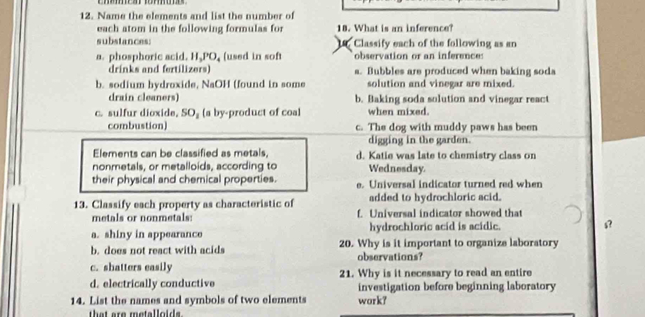 Name the elements and list the number of
each atom in the following formulas for 18. What is an inference?
substances: 1 Classify each of the following as an
a. phosphoric acid. H.PO, (used in soft observation or an inference:
drinks and fertilizers) a. Bubbles are produced when baking soda
b. sodium hydroxide, NaOH (found in some solution and vinegar are mixed.
drain cleaners) b. Baking soda solution and vinegar react
c. sulfur dioxide, SO_1 (a by-product of coal when mixed.
combustion) c. The dog with muddy paws has been
digging in the garden.
Elements can be classified as metals, d. Katie was late to chemistry class on
nonmetals, or metalloids, according to Wednesday.
their physical and chemical properties. e. Universal indicator turned red when
13. Classify each property as characteristic of added to hydrochloric acid.
metals or nonmetals: f. Universal indicator showed that
a. shiny in appearance hydrochloric acid is acidic.
b. does not react with acids 20. Why is it important to organize laboratory
observations?
c. shatters easily
21. Why is it necessary to read an entire
d. electrically conductive investigation before beginning laboratory
14. List the names and symbols of two elements wark?
that are metalloids.