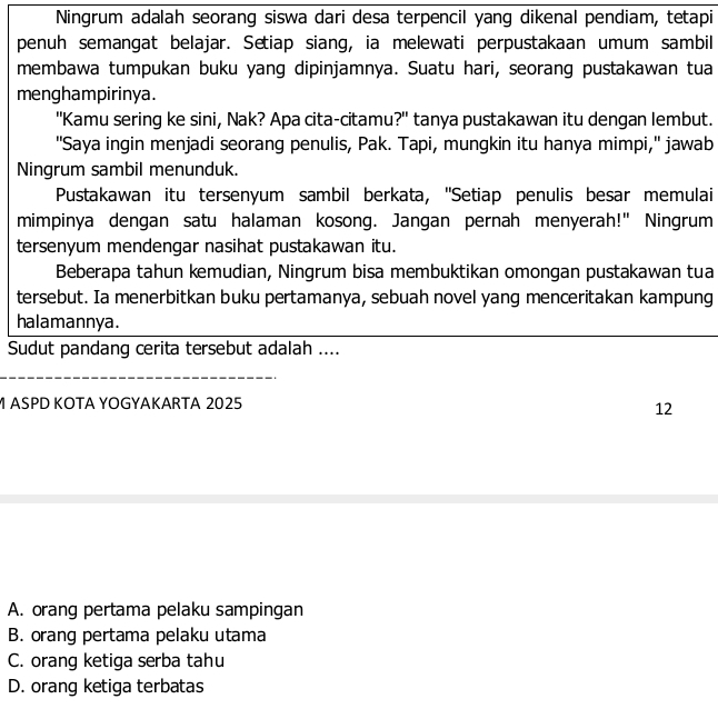 Ningrum adalah seorang siswa dari desa terpencil yang dikenal pendiam, tetapi
penuh semangat belajar. Setiap siang, ia melewati perpustakaan umum sambil
membawa tumpukan buku yang dipinjamnya. Suatu hari, seorang pustakawan tua
menghampirinya.
"Kamu sering ke sini, Nak? Apa cita-citamu?" tanya pustakawan itu dengan lembut.
"Saya ingin menjadi seorang penulis, Pak. Tapi, mungkin itu hanya mimpi," jawab
Ningrum sambil menunduk.
Pustakawan itu tersenyum sambil berkata, ''Setiap penulis besar memulai
mimpinya dengan satu halaman kosong. Jangan pernah menyerah!" Ningrum
tersenyum mendengar nasihat pustakawan itu.
Beberapa tahun kemudian, Ningrum bisa membuktikan omongan pustakawan tua
tersebut. Ia menerbitkan buku pertamanya, sebuah novel yang menceritakan kampung
halamannya.
Sudut pandang cerita tersebut adalah ....
M ASPD KOTA YOGYAKARTA 2025
12
A. orang pertama pelaku sampingan
B. orang pertama pelaku utama
C. orang ketiga serba tahu
D. orang ketiga terbatas