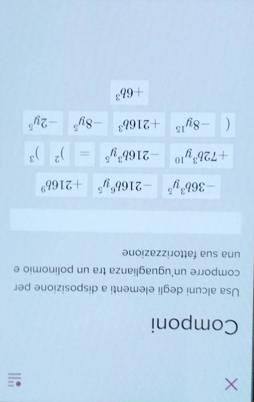 × 
Componi 
Usa alcuni degli elementi a disposizione per 
comporre un'uguaglianza tra un polinomio e 
una sua fattorizzazione
-36b^3y^5 -216b^6y^5+216b^9
+72b^3y^(10) -216b^3y^5=□^2)^3
(-8y^(15)+216b^3 -8y^5-2y^5
+6b^3