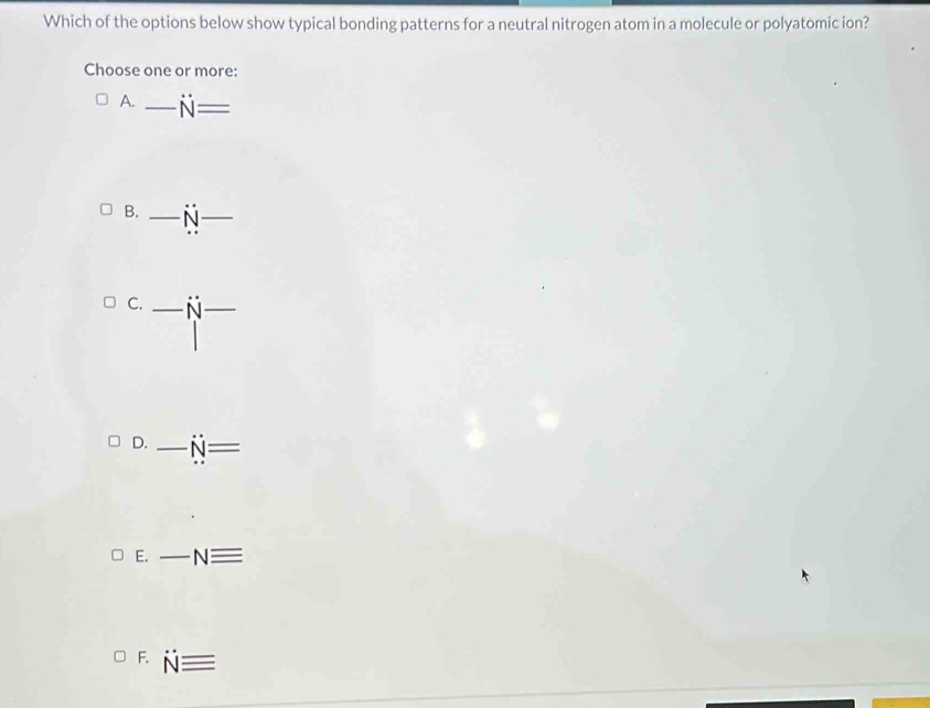 Which of the options below show typical bonding patterns for a neutral nitrogen atom in a molecule or polyatomic ion?
Choose one or more:
A. _ N=
B. _ dot N _
C. _ N _
D. _ N=
E. _ Nequiv
F. Nequiv