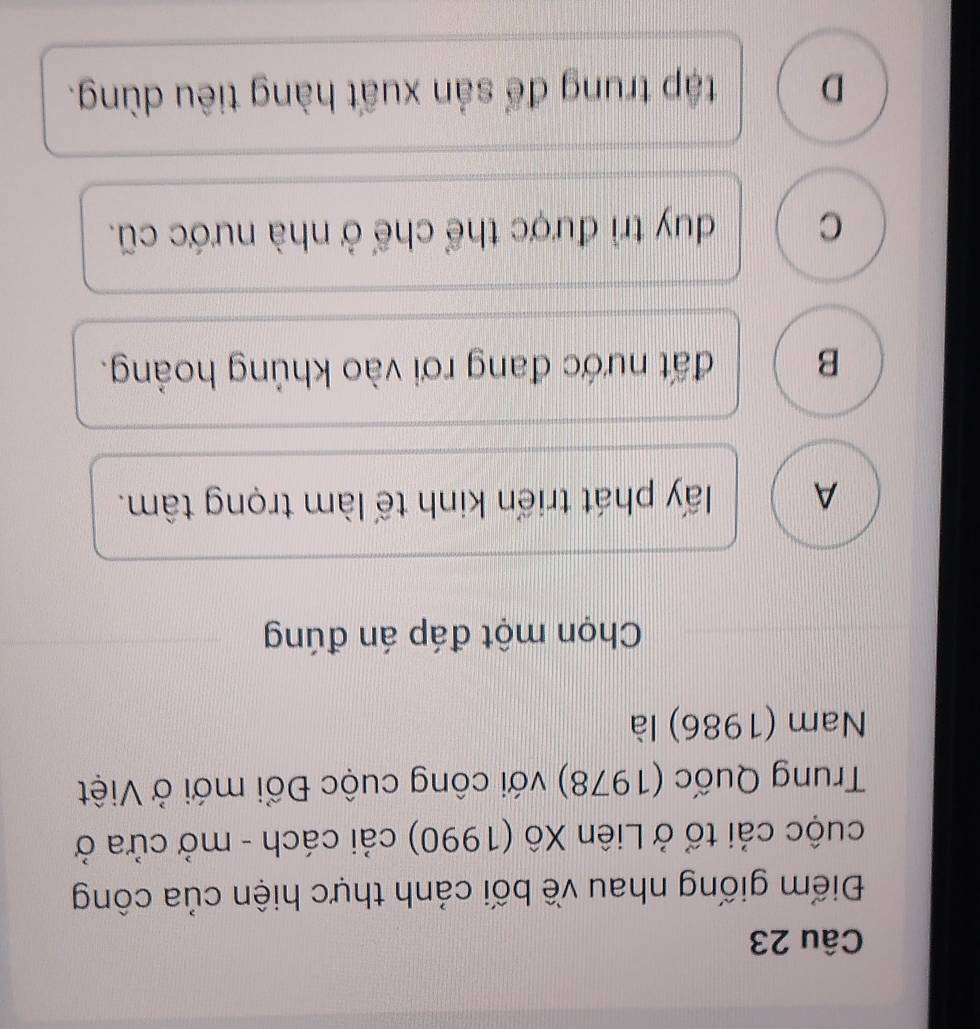 Điểm giống nhau về bối cảnh thực hiện của công
cuộc cải tổ ở Liên Xô (1990) cải cách - mở cửa ở
Trung Quốc (1978) với công cuộc Đổi mới ở Việt
Nam (1986) là
Chọn một đáp án đúng
A lấy phát triển kinh tế làm trọng tâm.
B đất nước đang rơi vào khủng hoảng.
C duy trì được thể chế ở nhà nước cũ.
D tập trung để sản xuất hàng tiêu dùng.