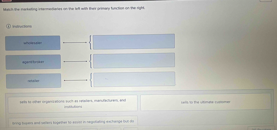 Match the marketing intermediaries on the left with their primary function on the right.
Instructions
wholesaler
agent/broker
retailer
sells to other organizations such as retailers, manufacturers, and sells to the ultimate customer
institutions
bring buyers and sellers together to assist in negotiating exchange but do