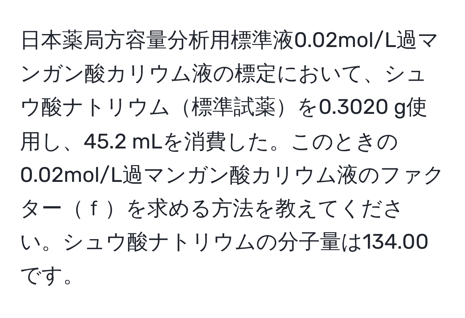 日本薬局方容量分析用標準液0.02mol/L過マンガン酸カリウム液の標定において、シュウ酸ナトリウム標準試薬を0.3020 g使用し、45.2 mLを消費した。このときの0.02mol/L過マンガン酸カリウム液のファクターｆを求める方法を教えてください。シュウ酸ナトリウムの分子量は134.00です。