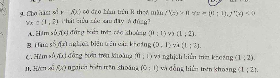 Cho hàm số y=f(x) có đạo hàm trên R thoả mãn f'(x)>0forall x∈ (0;1), f'(x)<0</tex>
forall x∈ (1;2). Phát biểu nào sau đây là đúng?
A. Hàm số f(x) đồng biến trên các khoảng (0;1) và (1;2).
B. Hàm số f(x) nghịch biến trên các khoảng (0;1) và (1;2).
C. Hàm số f(x) đồng biến trên khoảng (0;1) và nghịch biển trên khoảng (1;2).
D. Hàm số f(x) nghịch biến trên khoảng (0;1) và đồng biến trên khoảng (1;2).