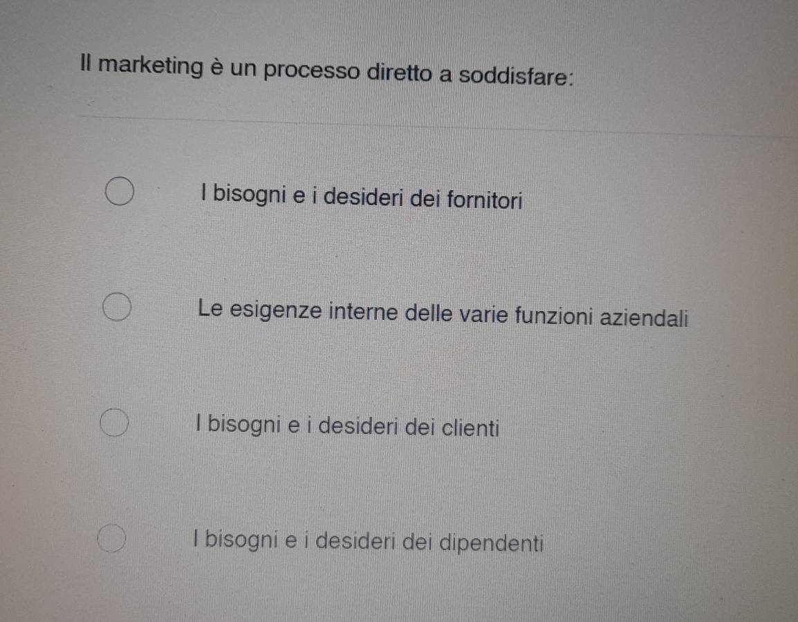 Il marketing è un processo diretto a soddisfare:
I bisogni e i desideri dei fornitori
Le esigenze interne delle varie funzioni aziendali
I bisogni e i desideri dei clienti
I bisogni e i desideri dei dipendenti