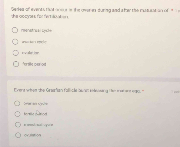 Series of events that occur in the ovaries during and after the maturation of * 1
the oocytes for fertilization.
menstrual cycle
ovarian cycle
ovulation
fertile period
Event when the Graafian follicle burst releasing the mature egg. * 1 poin
ovarian cycle
fertile pariod
menstrual cycle
ovulation