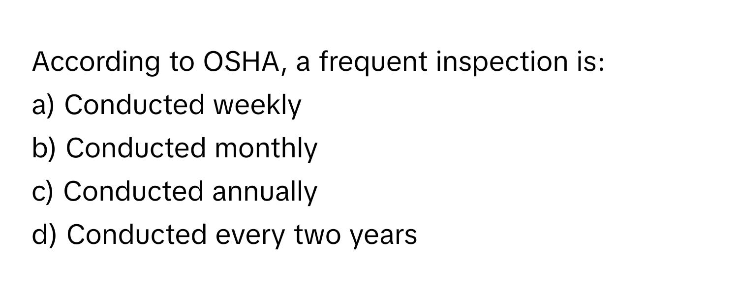 According to OSHA, a frequent inspection is:

a) Conducted weekly
b) Conducted monthly
c) Conducted annually
d) Conducted every two years