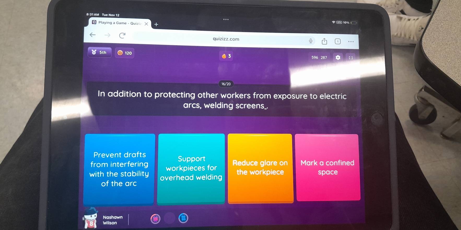 8:31 AM Tue Nov 12
..
Q Playing a Game - Quiziz
10%
quizizz.com
…
8 5th 120
3
596 287
16/20
In addition to protecting other workers from exposure to electric
arcs, welding screens_.
Prevent drafts
Support
from interfering workpieces for Reduce glare on Mark a confined
with the stability overhead welding the workpiece space
of the arc
Nashawn
Wilson