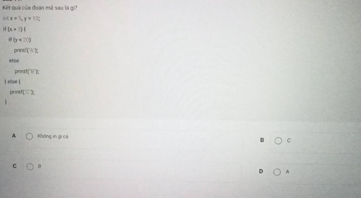 Kết quả của đoạn mã sau là gi?
int x=5, y=10; 
, (x>3)(
if (y<20)
printf ("A');
else
printf (B'); 
 else 
printf (C);
A Không in gì cá
B C
C B
D A