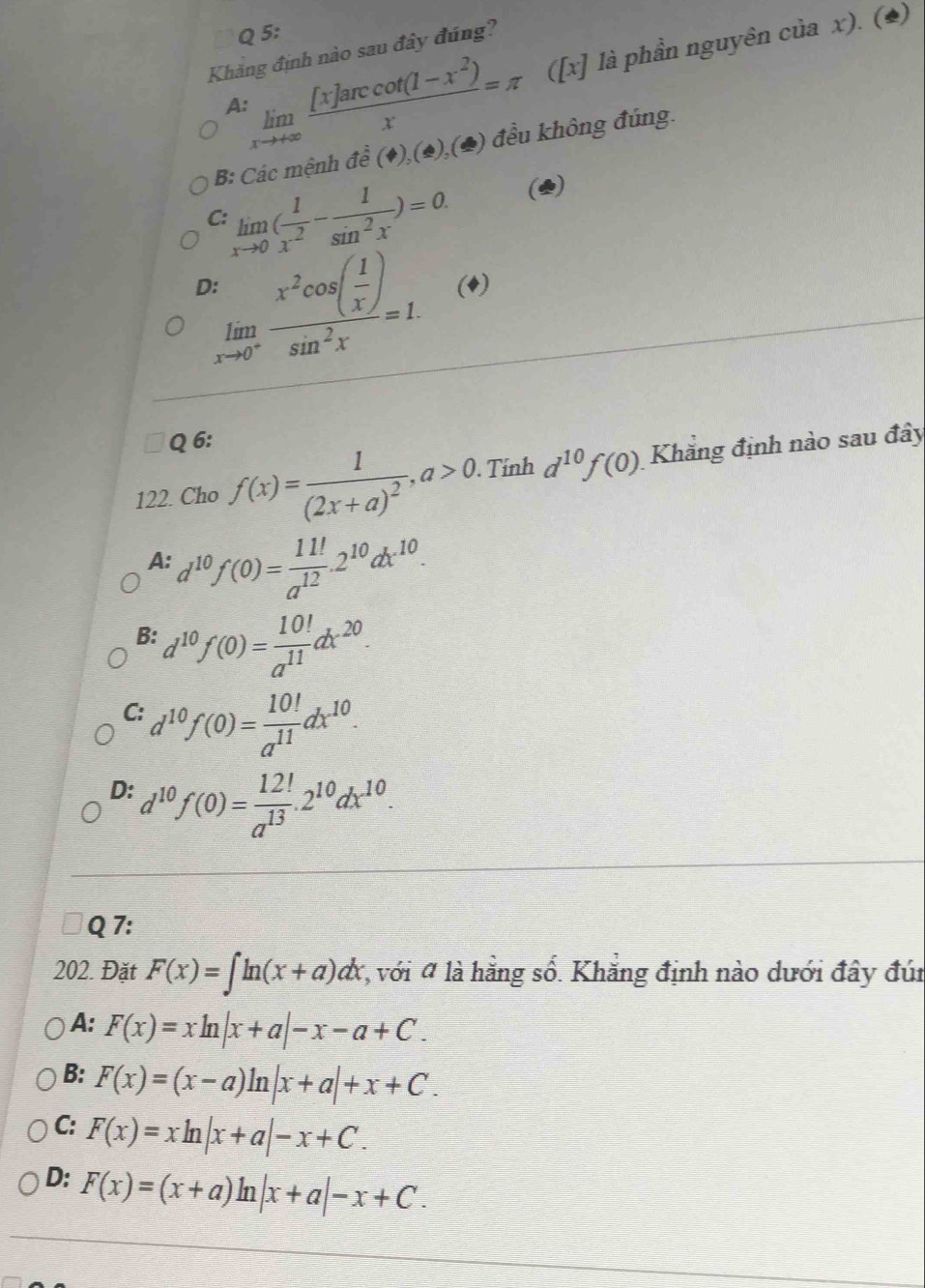 limlimits _xto +∈fty  ([x]arccos (1-x^2))/x =π ([x] là phần nguyên của x). (*)
Khăng định nào sau đây đúng?
B: Các mệnh overline overline e( (),(o),(♣) đều không đúng.
C limlimits _xto 0( 1/x^2 - 1/sin^2x )=0. (2)
limlimits _xto 0^+frac x^2cos ( 1/x )sin^2x=1. (4)
Q 6:
122. Cho f(x)=frac 1(2x+a)^2,a>0. Tính d^(10)f(0) Khăng định nào sau đây
A: d^(10)f(0)= 11!/a^(12) .2^(10)dx^(10).
B: d^(10)f(0)= 10!/a^(11) dx^(20).
C: d^(10)f(0)= 10!/a^(11) dx^(10).
D: d^(10)f(0)= 12!/a^(13) .2^(10)dx^(10).
Q 7:
202. Đặt F(x)=∈t ln (x+a)dx *, với # là hằng số. Khẳng định nào dưới đây đúi
A: F(x)=xln |x+a|-x-a+C.
B: F(x)=(x-a)ln |x+a|+x+C.
C: F(x)=xln |x+a|-x+C.
D: F(x)=(x+a)ln |x+a|-x+C.