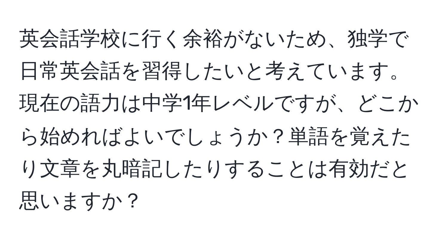 英会話学校に行く余裕がないため、独学で日常英会話を習得したいと考えています。現在の語力は中学1年レベルですが、どこから始めればよいでしょうか？単語を覚えたり文章を丸暗記したりすることは有効だと思いますか？